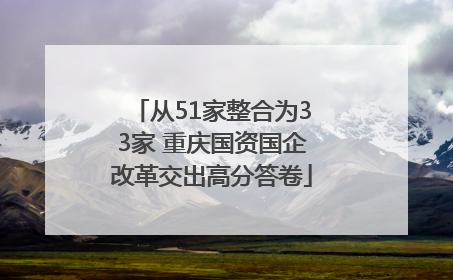 从51家整合为33家 重庆国资国企改革交出高分答卷