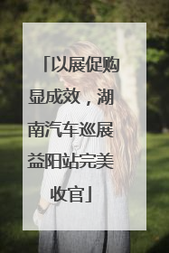 以展促购显成效，湖南汽车巡展益阳站完美收官