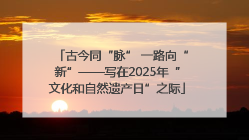 古今同“脉” 一路向“新”——写在2025年“文化和自然遗产日”之际