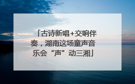 古诗新唱+交响伴奏，湖南这场童声音乐会“声”动三湘