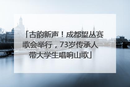 古韵新声！成都望丛赛歌会举行，73岁传承人带大学生唱响山歌