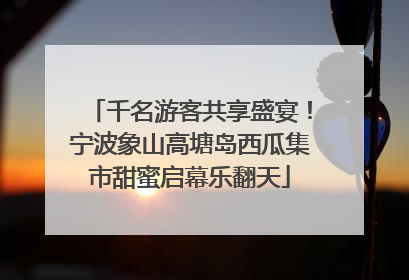 千名游客共享盛宴！宁波象山高塘岛西瓜集市甜蜜启幕乐翻天