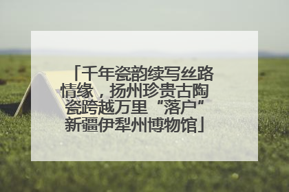 千年瓷韵续写丝路情缘，扬州珍贵古陶瓷跨越万里“落户”新疆伊犁州博物馆