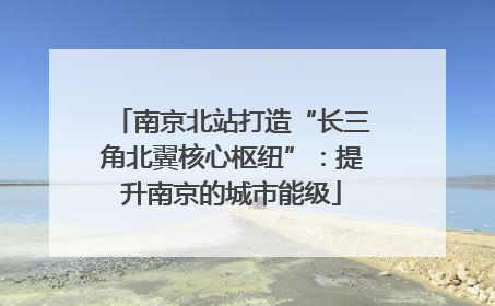 南京北站打造“长三角北翼核心枢纽”：提升南京的城市能级