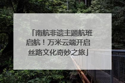 南航非遗主题航班启航！万米云端开启丝路文化奇妙之旅