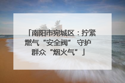 南阳市宛城区：拧紧燃气“安全阀” 守护群众“烟火气”