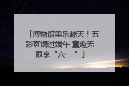 博物馆里乐翻天！五彩斑斓过端午 童趣无限享“六·一”