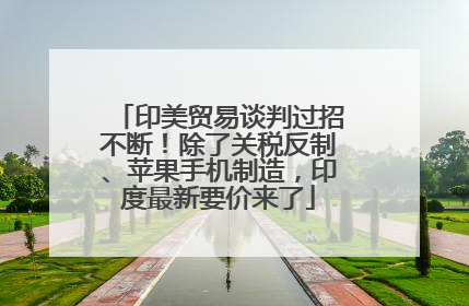 印美贸易谈判过招不断！除了关税反制、苹果手机制造，印度最新要价来了