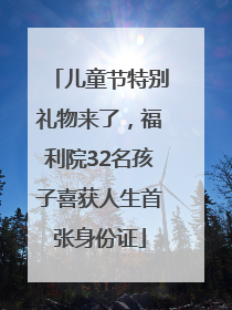 儿童节特别礼物来了，福利院32名孩子喜获人生首张身份证