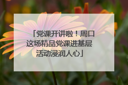 党课开讲啦！周口这场精品党课进基层活动浸润人心