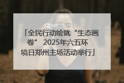 全民行动绘就“生态画卷” 2025年六五环境日郑州主场活动举行