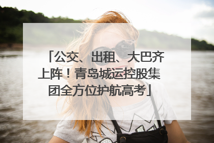 公交、出租、大巴齐上阵！青岛城运控股集团全方位护航高考