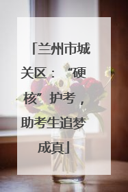 兰州市城关区：“硬核”护考，助考生追梦成真