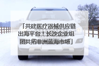 共建医疗器械供应链出海平台！长沙企业组团共拓非洲蓝海市场