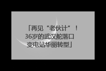 再见“老伙计”！36岁的武汉舵落口变电站华丽转型