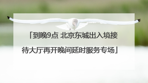 到晚9点 北京东城出入境接待大厅再开晚间延时服务专场