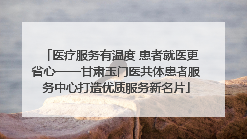 医疗服务有温度 患者就医更省心——甘肃玉门医共体患者服务中心打造优质服务新名片
