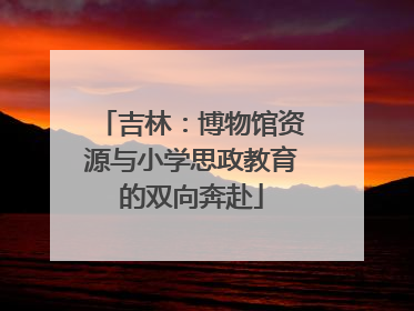 吉林：博物馆资源与小学思政教育的双向奔赴