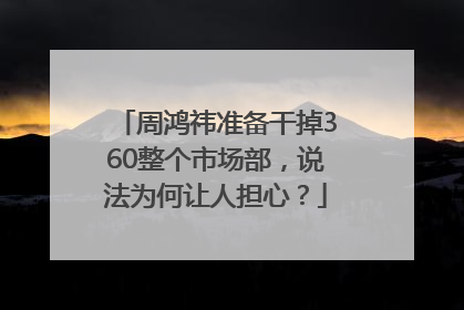周鸿祎准备干掉360整个市场部，说法为何让人担心？