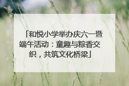 和悦小学举办庆六一暨端午活动：童趣与粽香交织，共筑文化桥梁
