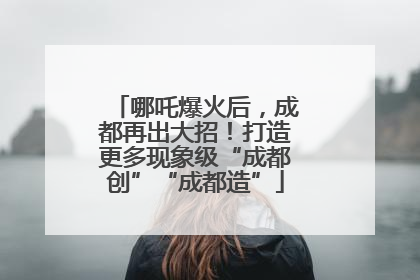 哪吒爆火后，成都再出大招！打造更多现象级“成都创”“成都造”