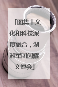 图集丨文化和科技深度融合，湖湘军团闪耀文博会