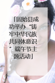 固始县成功举办“铸牢中华民族共同体意识”端午节主题活动