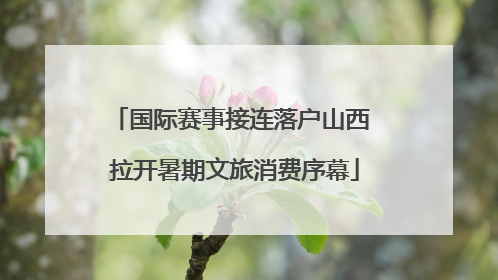 国际赛事接连落户山西 拉开暑期文旅消费序幕