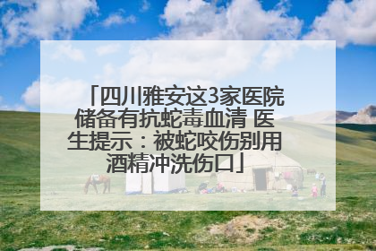 四川雅安这3家医院储备有抗蛇毒血清 医生提示：被蛇咬伤别用酒精冲洗伤口