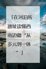 在河泊所遗址读懂西南边疆“从多元到一体”