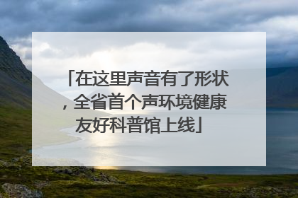 在这里声音有了形状，全省首个声环境健康友好科普馆上线