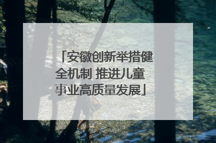 安徽创新举措健全机制 推进儿童事业高质量发展