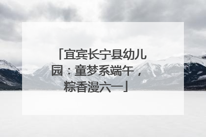 宜宾长宁县幼儿园：童梦系端午，粽香漫六一