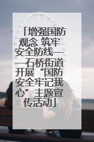 增强国防观念 筑牢安全防线——石桥街道开展“国防安全牢记我心”主题宣传活动