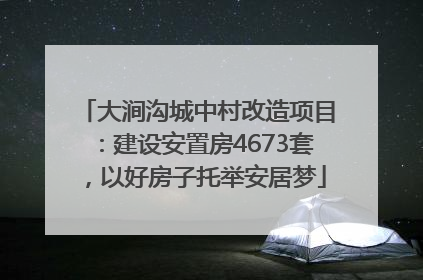 大涧沟城中村改造项目：建设安置房4673套，以好房子托举安居梦