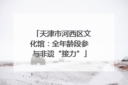 天津市河西区文化馆：全年龄段参与非遗“接力”