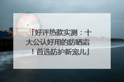 好评热款实测：十大公认好用的防晒霜！首选防护新宠儿