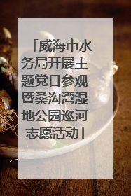 威海市水务局开展主题党日参观暨桑沟湾湿地公园巡河志愿活动