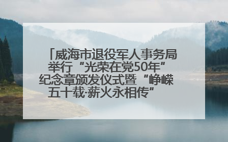 威海市退役军人事务局举行“光荣在党50年”纪念章颁发仪式暨“峥嵘五十载·薪火永相传” 主题党日活动