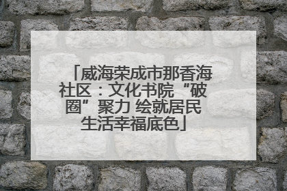 威海荣成市那香海社区：文化书院“破圈”聚力 绘就居民生活幸福底色