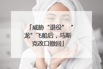 威胁“退役”“龙”飞船后，马斯克改口撤回