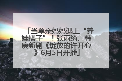当单亲妈妈遇上“养娃搭子”！张雨绮、韩庚新剧《绽放的许开心》6月5日开播