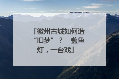 徽州古城如何造“旧梦”？一盏鱼灯，一台戏
