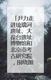 尹力走进琉璃河遗址、大葆台遗址博物馆和北京市考古研究院，围绕加强历史文化名城保护调研