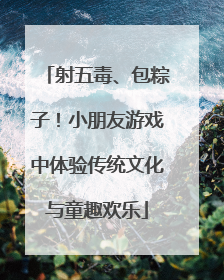 射五毒、包粽子！小朋友游戏中体验传统文化与童趣欢乐