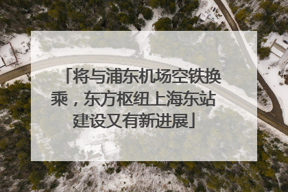 将与浦东机场空铁换乘，东方枢纽上海东站建设又有新进展