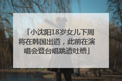 小沈阳18岁女儿下周将在韩国出道，此前在演唱会登台唱跳遭吐槽