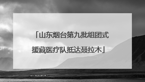 山东烟台第九批组团式援藏医疗队抵达聂拉木