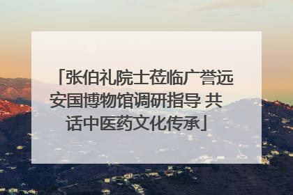 张伯礼院士莅临广誉远安国博物馆调研指导 共话中医药文化传承