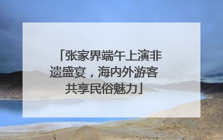 张家界端午上演非遗盛宴，海内外游客共享民俗魅力